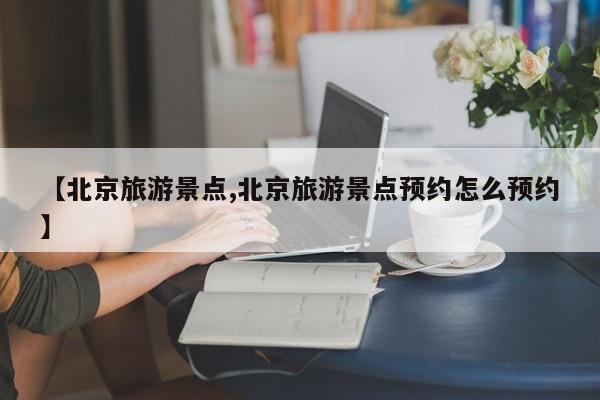【北京旅游景点,北京旅游景点预约怎么预约】
