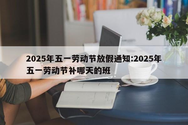 2025年五一劳动节放假通知:2025年五一劳动节补哪天的班