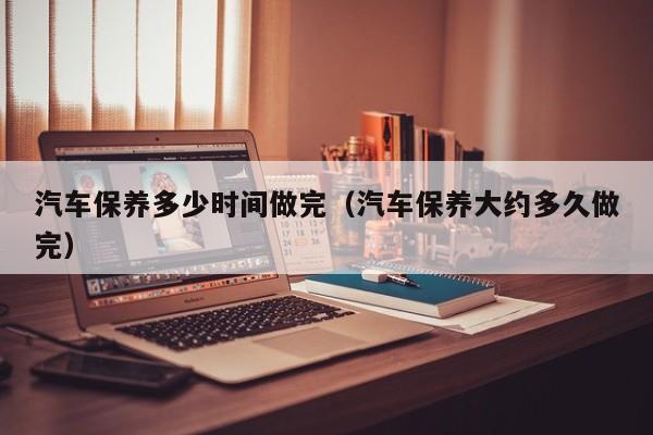 汽车保养多少时间做完(汽车保养大约多久做完)
