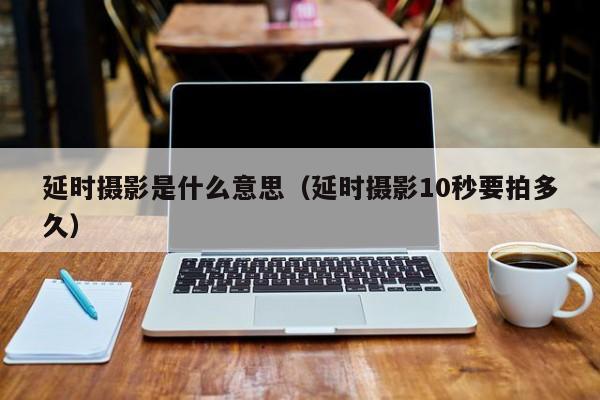 延时摄影是什么意思(延时摄影10秒要拍多久)