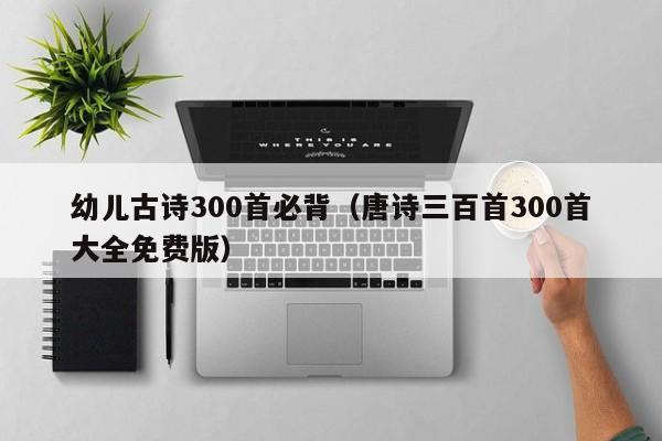 幼儿古诗300首必背(唐诗三百首300首大全免费版)