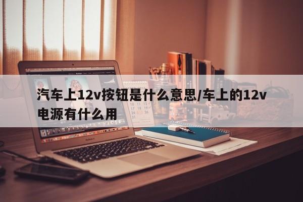 汽车上12v按钮是什么意思/车上的12v电源有什么用