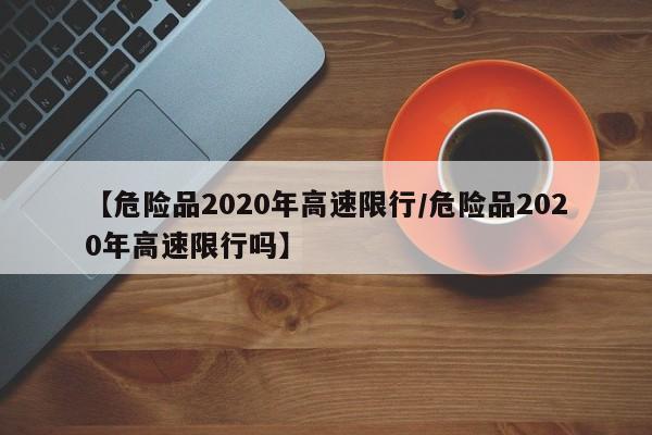 【危险品2020年高速限行/危险品2020年高速限行吗】
