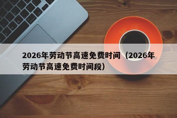 2026年劳动节高速免费时间(2026年劳动节高速免费时间段)