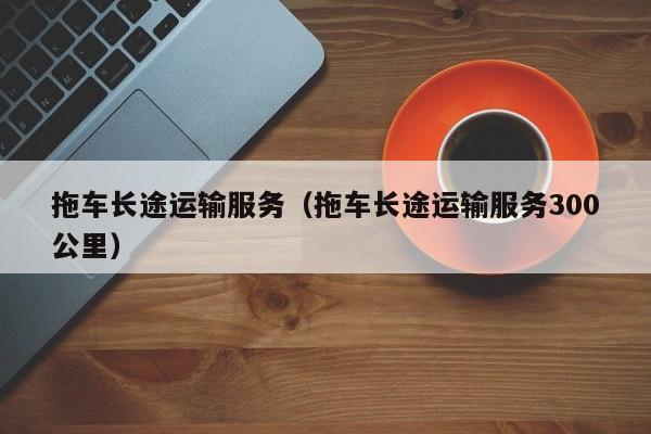 拖车长途运输服务(拖车长途运输服务300公里)