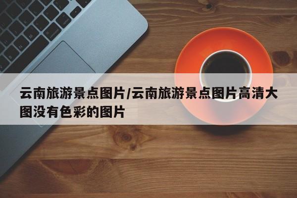 云南旅游景点图片/云南旅游景点图片高清大图没有色彩的图片