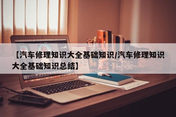 【汽车修理知识大全基础知识/汽车修理知识大全基础知识总结】